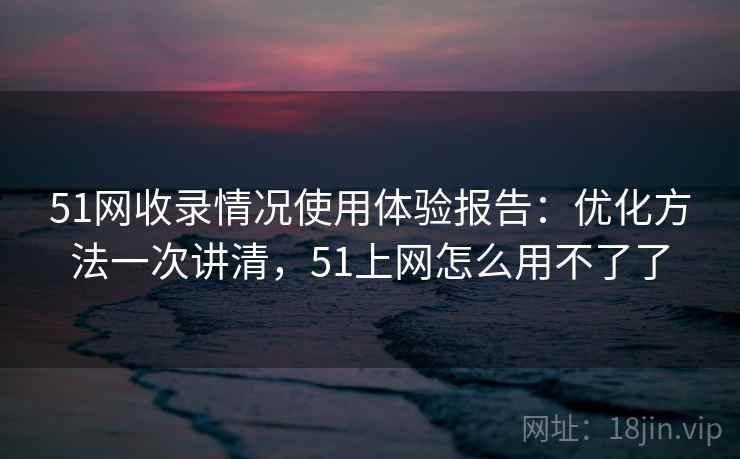 51网收录情况使用体验报告：优化方法一次讲清，51上网怎么用不了了