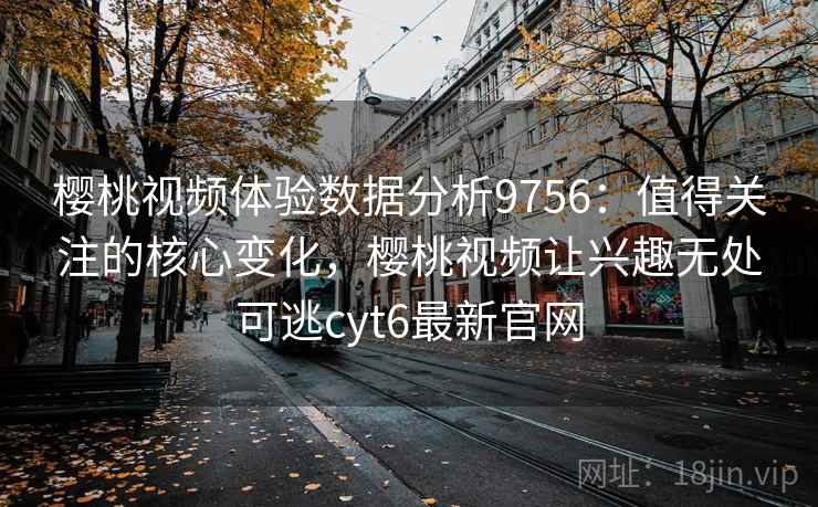 樱桃视频体验数据分析9756：值得关注的核心变化，樱桃视频让兴趣无处可逃cyt6最新官网