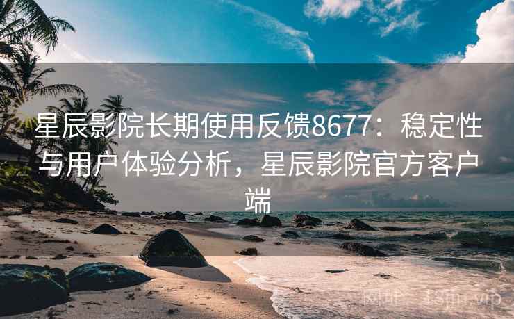 星辰影院长期使用反馈8677：稳定性与用户体验分析，星辰影院官方客户端