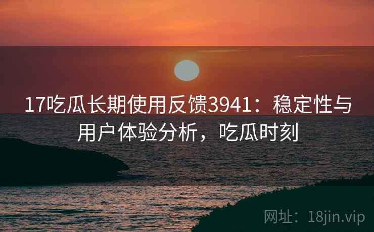 17吃瓜长期使用反馈3941：稳定性与用户体验分析，吃瓜时刻