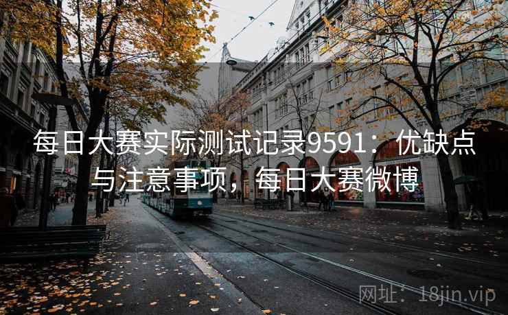 每日大赛实际测试记录9591：优缺点与注意事项，每日大赛微博