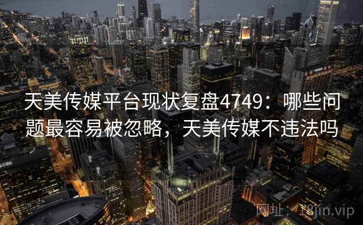 天美传媒平台现状复盘4749：哪些问题最容易被忽略，天美传媒不违法吗