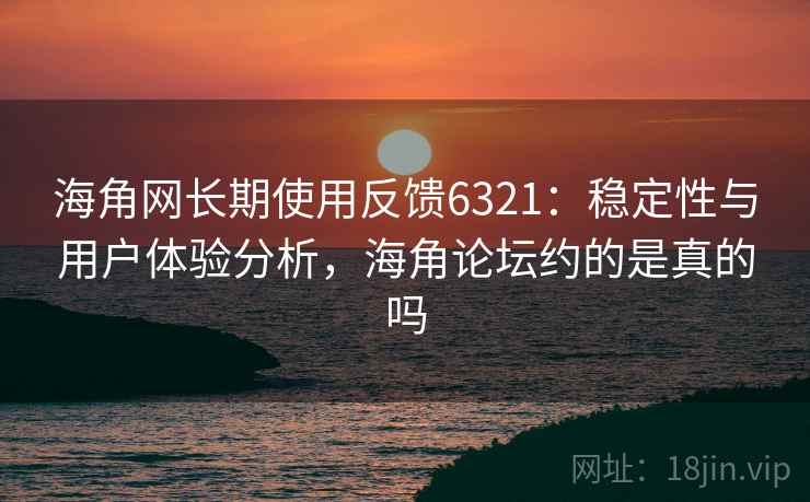 海角网长期使用反馈6321：稳定性与用户体验分析，海角论坛约的是真的吗