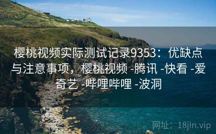 樱桃视频实际测试记录9353：优缺点与注意事项，樱桃视频 -腾讯 -快看 -爱奇艺 -哔哩哔哩 -波洞