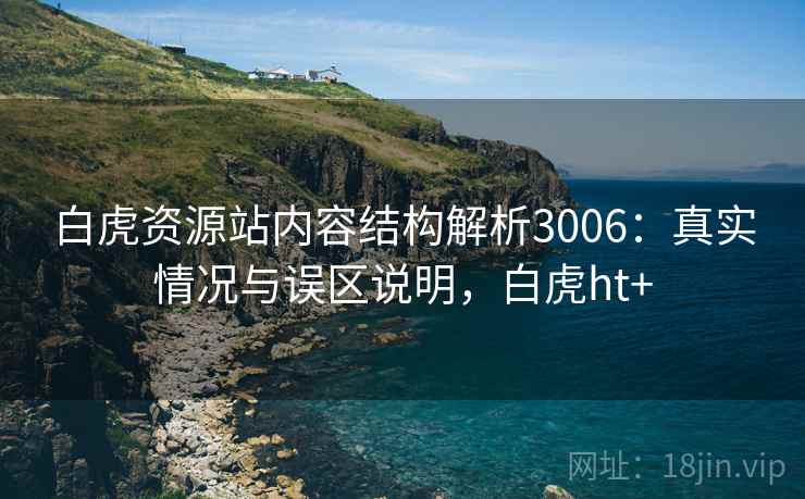 白虎资源站内容结构解析3006：真实情况与误区说明，白虎ht+