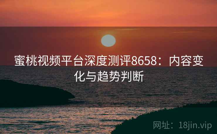 蜜桃视频平台深度测评8658：内容变化与趋势判断