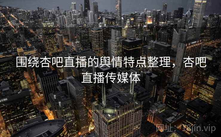 围绕杏吧直播的舆情特点整理，杏吧直播传媒体