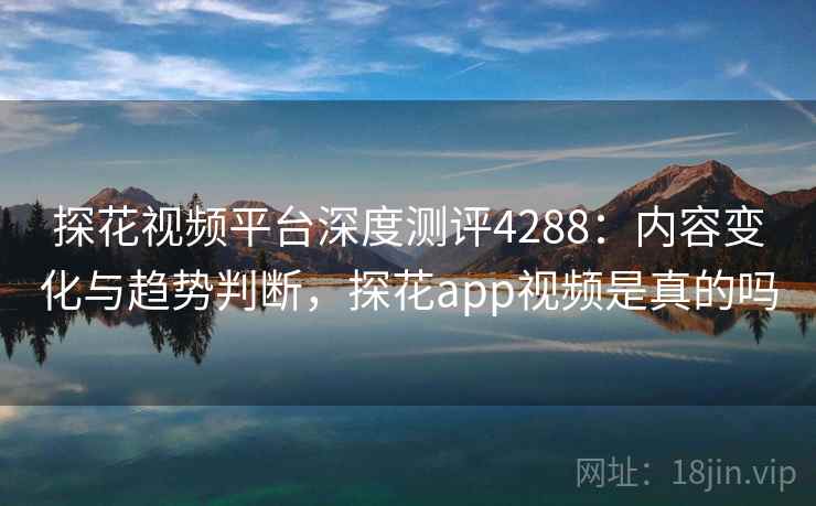 探花视频平台深度测评4288：内容变化与趋势判断，探花app视频是真的吗