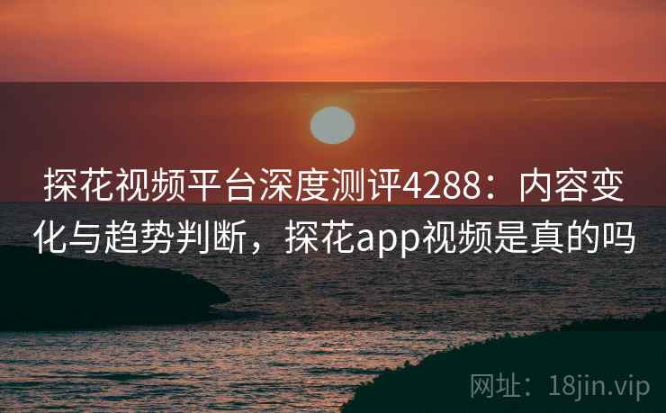 探花视频平台深度测评4288：内容变化与趋势判断，探花app视频是真的吗