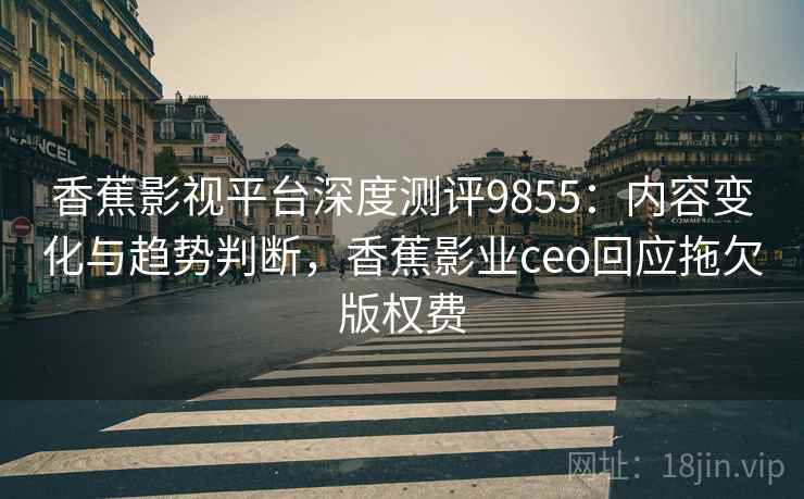 香蕉影视平台深度测评9855：内容变化与趋势判断，香蕉影业ceo回应拖欠版权费