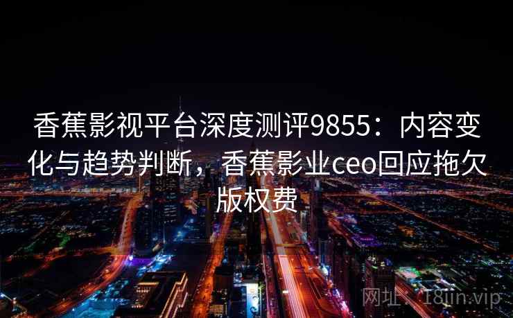 香蕉影视平台深度测评9855：内容变化与趋势判断，香蕉影业ceo回应拖欠版权费