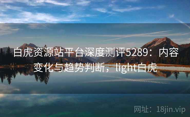 白虎资源站平台深度测评5289：内容变化与趋势判断，light白虎