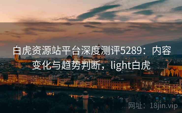 白虎资源站平台深度测评5289：内容变化与趋势判断，light白虎