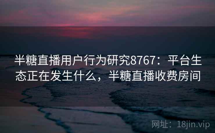 半糖直播用户行为研究8767：平台生态正在发生什么，半糖直播收费房间