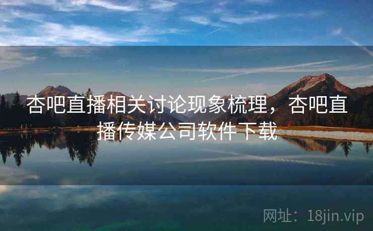 杏吧直播相关讨论现象梳理，杏吧直播传媒公司软件下载