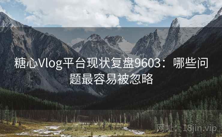糖心Vlog平台现状复盘9603：哪些问题最容易被忽略