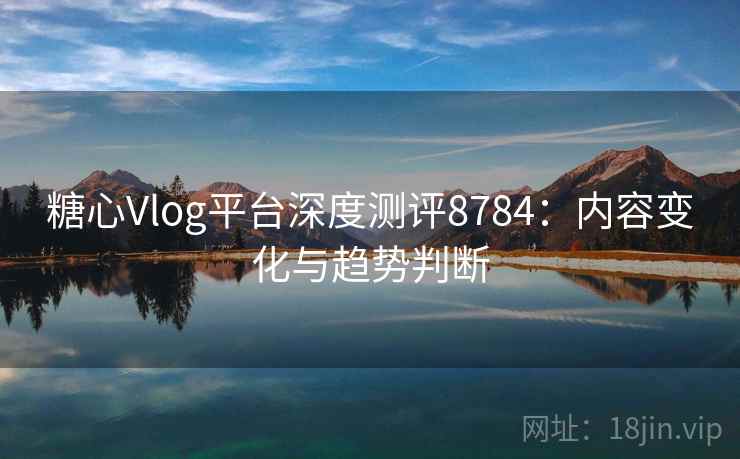 糖心Vlog平台深度测评8784：内容变化与趋势判断