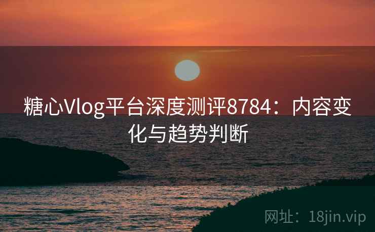 糖心Vlog平台深度测评8784：内容变化与趋势判断