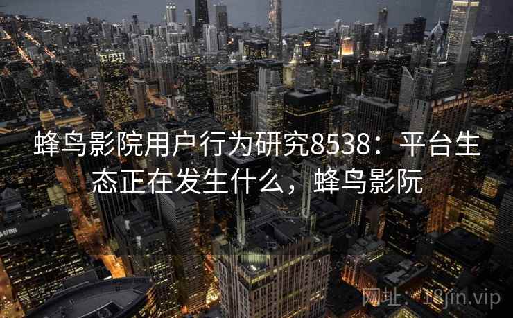 蜂鸟影院用户行为研究8538：平台生态正在发生什么，蜂鸟影阮