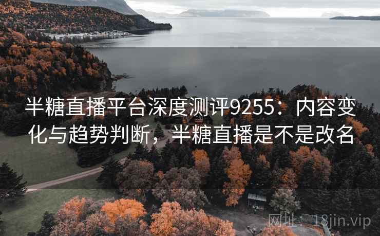 半糖直播平台深度测评9255：内容变化与趋势判断，半糖直播是不是改名