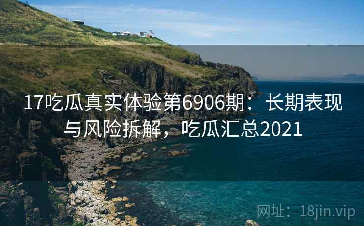 17吃瓜真实体验第6906期：长期表现与风险拆解，吃瓜汇总2021