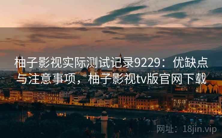 柚子影视实际测试记录9229：优缺点与注意事项，柚子影视tv版官网下载