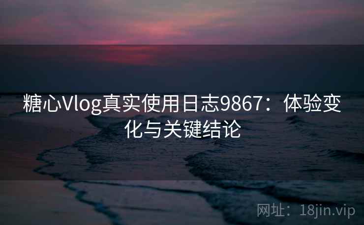 糖心Vlog真实使用日志9867：体验变化与关键结论