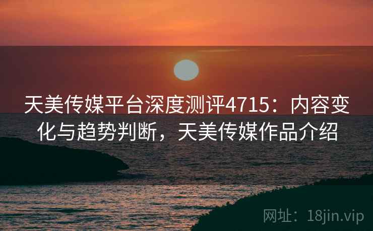 天美传媒平台深度测评4715：内容变化与趋势判断，天美传媒作品介绍