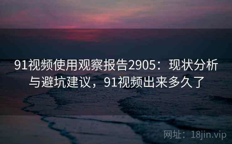91视频使用观察报告2905：现状分析与避坑建议，91视频出来多久了