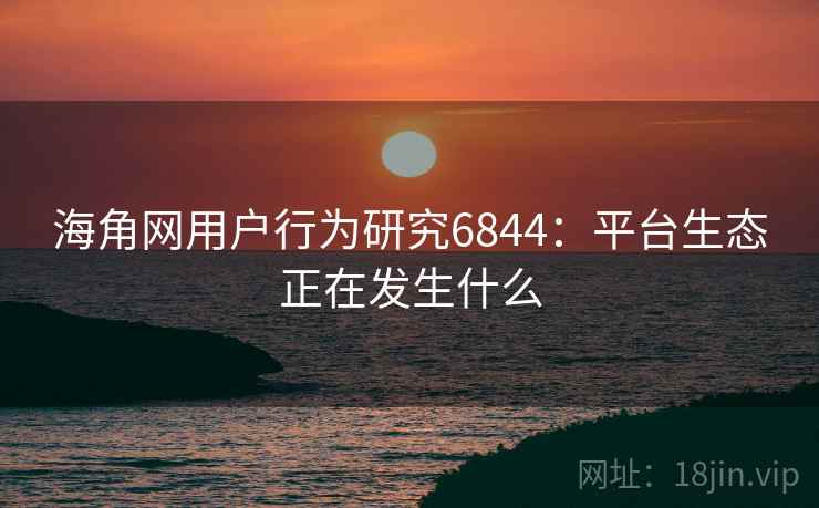 海角网用户行为研究6844：平台生态正在发生什么