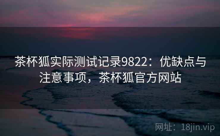 茶杯狐实际测试记录9822：优缺点与注意事项，茶杯狐官方网站