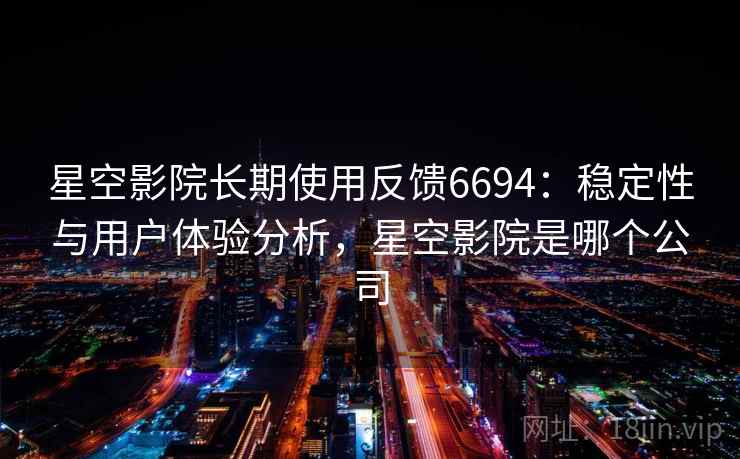 星空影院长期使用反馈6694：稳定性与用户体验分析，星空影院是哪个公司