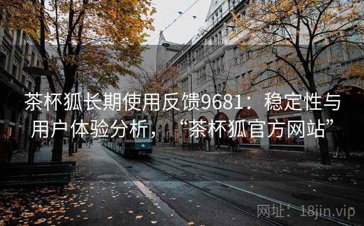 茶杯狐长期使用反馈9681：稳定性与用户体验分析，“茶杯狐官方网站”