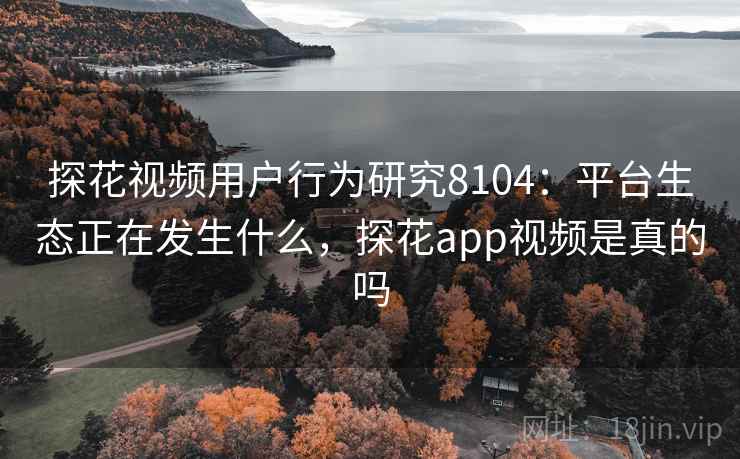 探花视频用户行为研究8104：平台生态正在发生什么，探花app视频是真的吗
