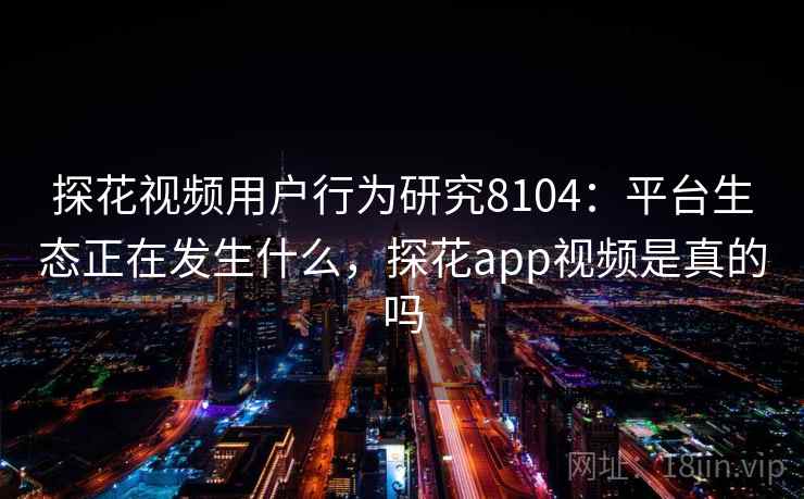 探花视频用户行为研究8104：平台生态正在发生什么，探花app视频是真的吗