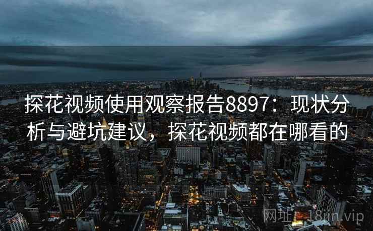 探花视频使用观察报告8897：现状分析与避坑建议，探花视频都在哪看的
