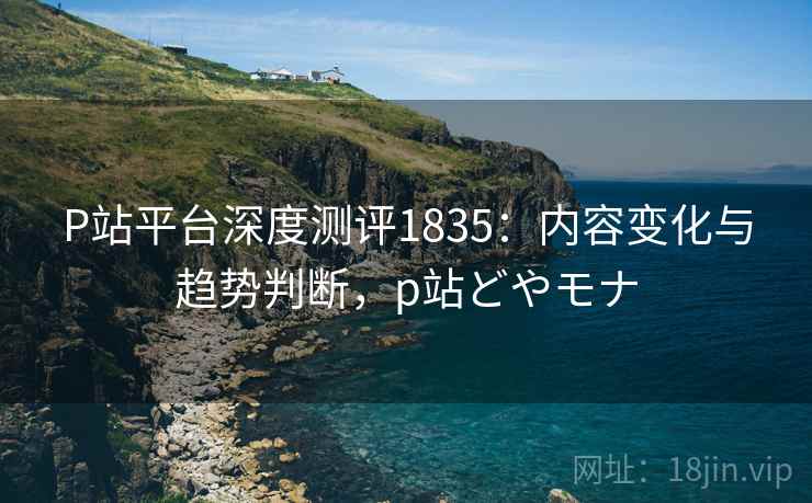 P站平台深度测评1835：内容变化与趋势判断，p站どやモナ