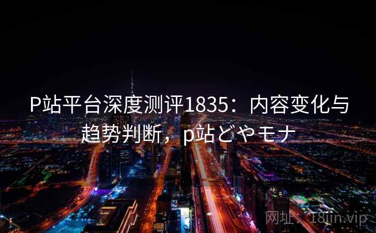 P站平台深度测评1835：内容变化与趋势判断，p站どやモナ