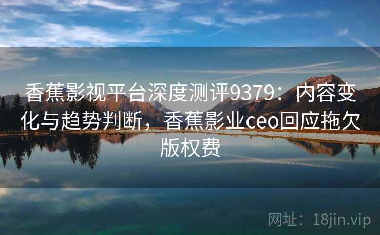 香蕉影视平台深度测评9379：内容变化与趋势判断，香蕉影业ceo回应拖欠版权费