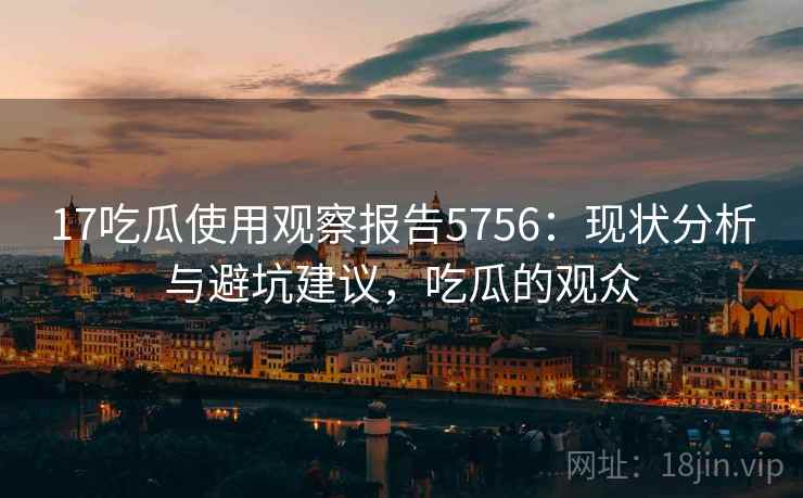 17吃瓜使用观察报告5756：现状分析与避坑建议，吃瓜的观众