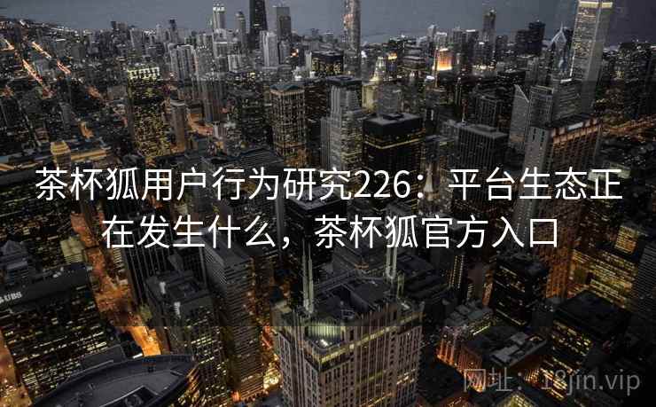 茶杯狐用户行为研究226：平台生态正在发生什么，茶杯狐官方入口