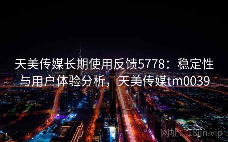 天美传媒长期使用反馈5778：稳定性与用户体验分析，天美传媒tm0039