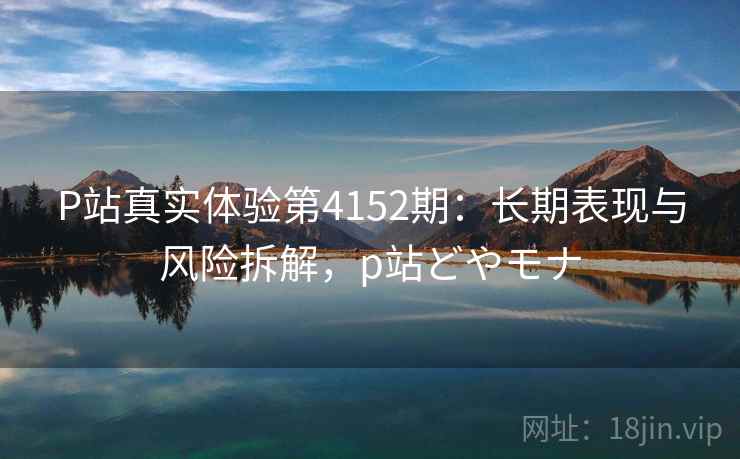 P站真实体验第4152期：长期表现与风险拆解，p站どやモナ