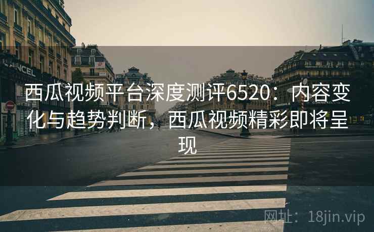 西瓜视频平台深度测评6520：内容变化与趋势判断，西瓜视频精彩即将呈现