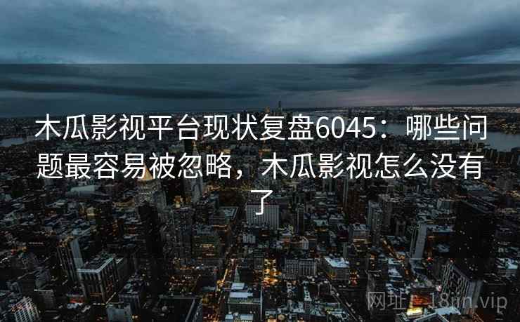 木瓜影视平台现状复盘6045：哪些问题最容易被忽略，木瓜影视怎么没有了