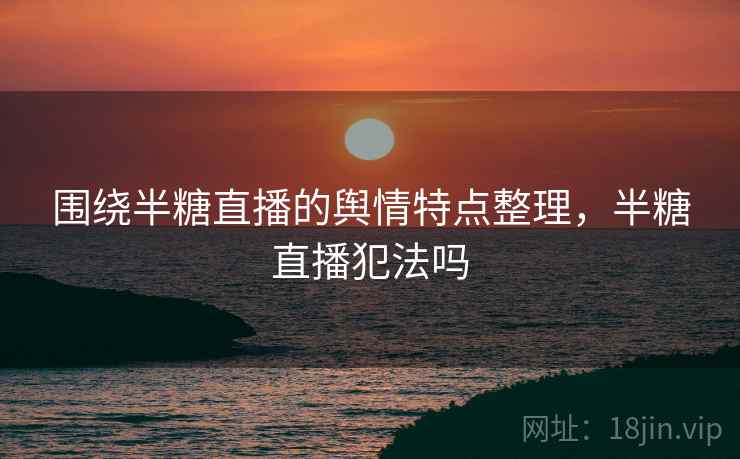 围绕半糖直播的舆情特点整理，半糖直播犯法吗
