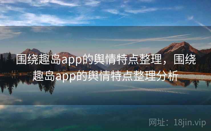 围绕趣岛app的舆情特点整理，围绕趣岛app的舆情特点整理分析