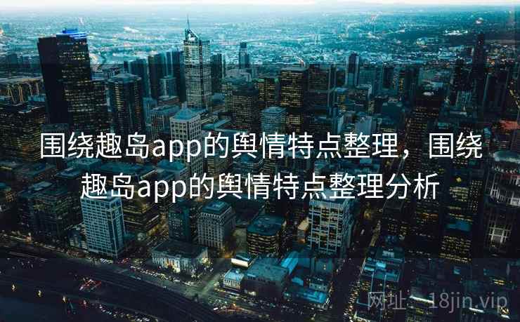 围绕趣岛app的舆情特点整理,围绕趣岛app的舆情特点整理分析 围绕趣岛app的舆情特点整理,围绕趣岛app的舆情特点整理分析