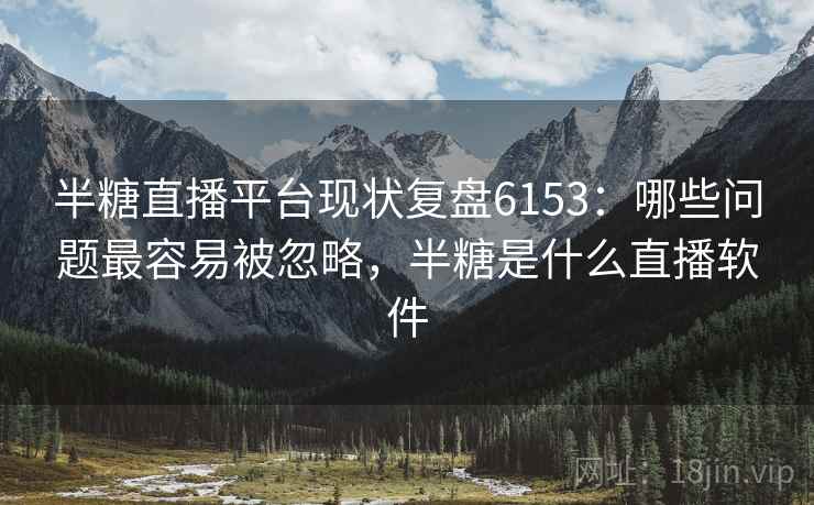 半糖直播平台现状复盘6153：哪些问题最容易被忽略，半糖是什么直播软件
