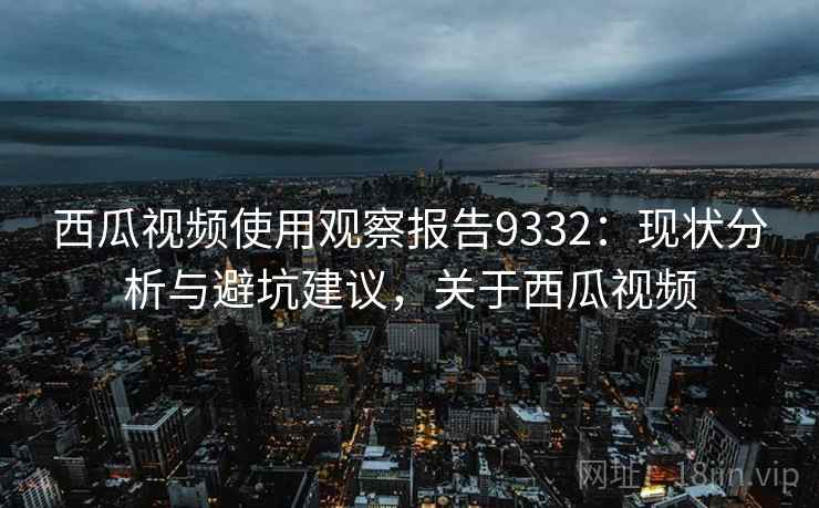西瓜视频使用观察报告9332:现状分析与避坑建议,关于西瓜视频 西瓜视频使用观察报告9332:现状分析与避坑建议,关于西瓜视频
